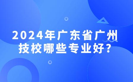 2024年廣東省廣州技校哪些專業好?