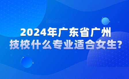 2024年廣東省廣州技校什么專業適合女生?