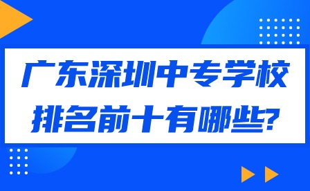 2024年廣東深圳中專學校排名前十有哪些?