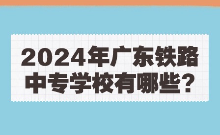2024年廣東鐵路中專學校有哪些?