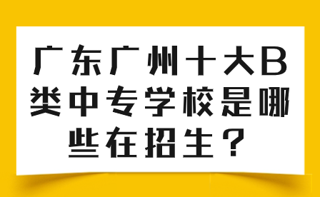 廣東廣州十大B類中專學校是哪些在招生？
