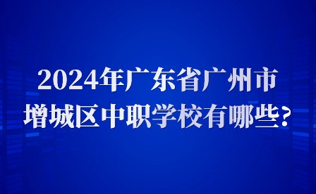 2024年廣東省廣州市增城區(qū)中職學校有哪些?