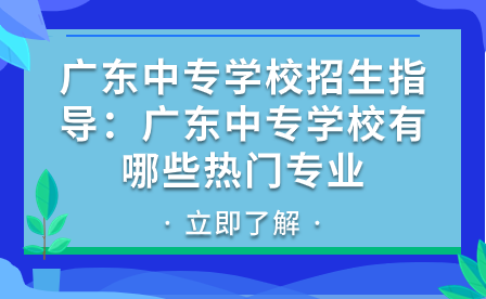 廣東中專學校招生指導:廣東中專學校有哪些熱門專業