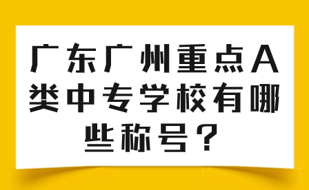 中專志愿填報推薦：廣東廣州重點A類中專學校有哪些稱號？