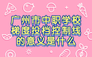 廣州市中職學校梯度投檔控制線的意義是什么