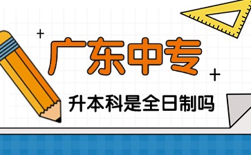 2025年廣東中專升本科是全日制的嗎