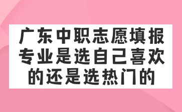 廣東中職志愿填報專業是選自己喜歡的還是選熱門的