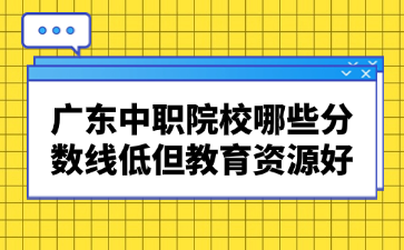 廣東中職院校哪些分數線低但教育資源好